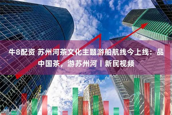 牛8配资 苏州河茶文化主题游船航线今上线：品中国茶，游苏州河丨新民视频