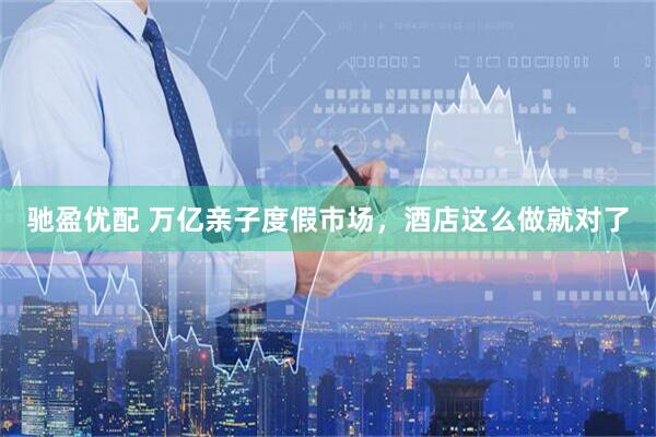 驰盈优配 万亿亲子度假市场，酒店这么做就对了