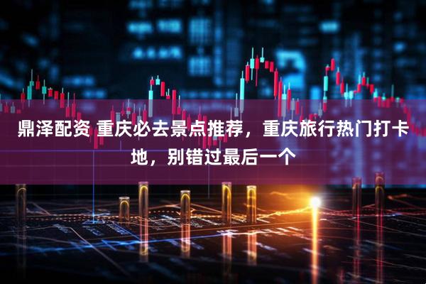 鼎泽配资 重庆必去景点推荐，重庆旅行热门打卡地，别错过最后一个
