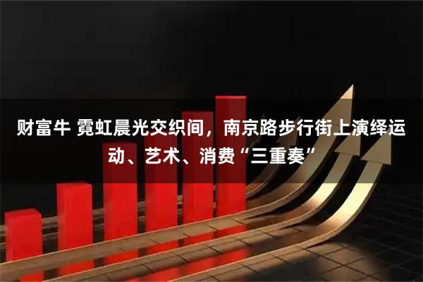财富牛 霓虹晨光交织间，南京路步行街上演绎运动、艺术、消费“三重奏”