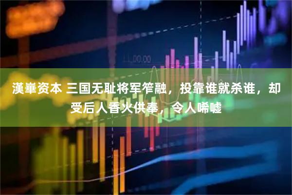 漢崋资本 三国无耻将军笮融，投靠谁就杀谁，却受后人香火供奉，令人唏嘘