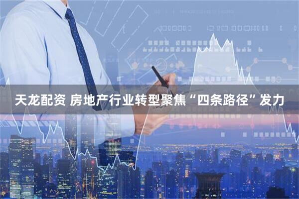 天龙配资 房地产行业转型聚焦“四条路径”发力