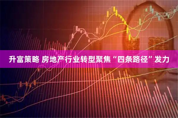 升富策略 房地产行业转型聚焦“四条路径”发力
