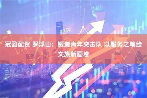 冠盈配资 罗浮山：锻造青年突击队 以服务之笔绘文旅新画卷