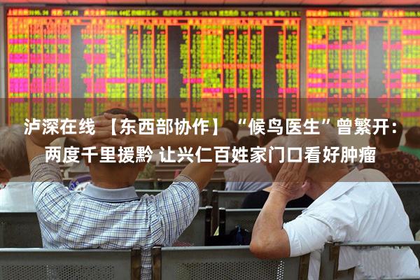 泸深在线 【东西部协作】 “候鸟医生”曾繁开：两度千里援黔 让兴仁百姓家门口看好肿瘤