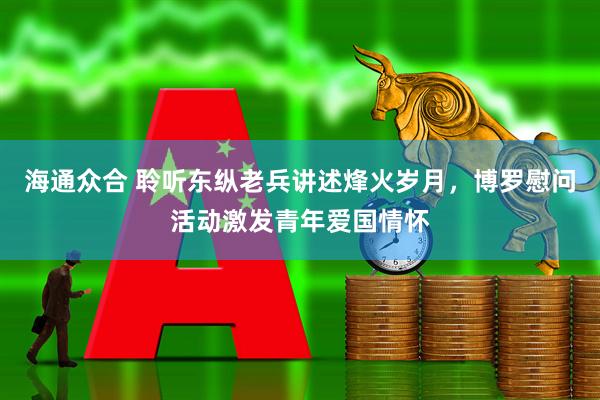 海通众合 聆听东纵老兵讲述烽火岁月，博罗慰问活动激发青年爱国情怀