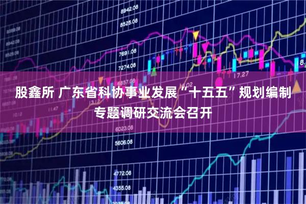 股鑫所 广东省科协事业发展“十五五”规划编制专题调研交流会召开
