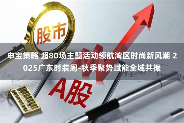 申宝策略 超80场主题活动领航湾区时尚新风潮 2025广东时装周-秋季聚势赋能全域共振