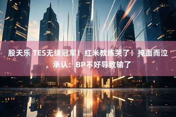 股天乐 TES无缘冠军！红米教练哭了！掩面而泣，承认：BP不好导致输了