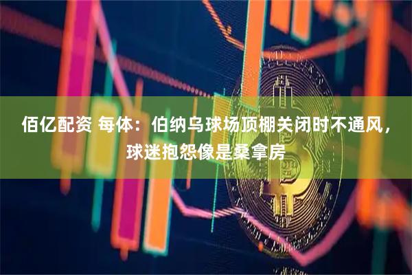 佰亿配资 每体：伯纳乌球场顶棚关闭时不通风，球迷抱怨像是桑拿房