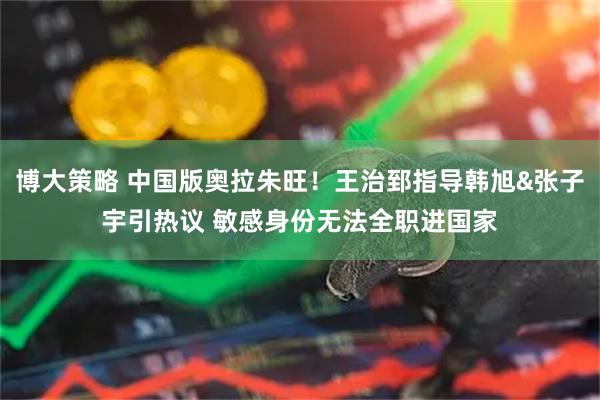 博大策略 中国版奥拉朱旺！王治郅指导韩旭&张子宇引热议 敏感身份无法全职进国家