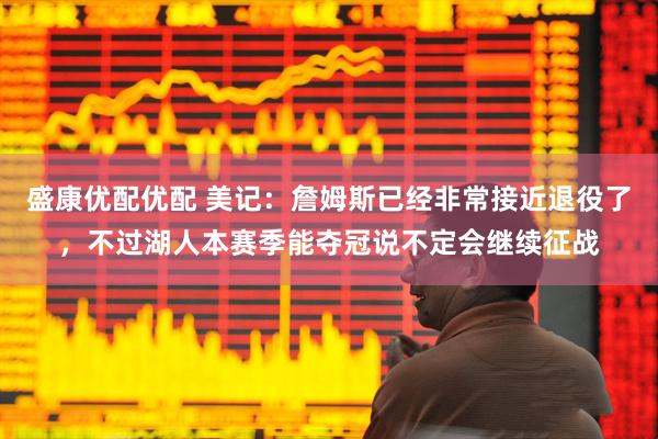 盛康优配优配 美记：詹姆斯已经非常接近退役了，不过湖人本赛季能夺冠说不定会继续征战