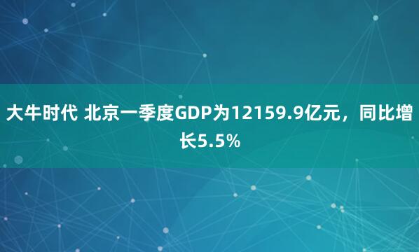 大牛时代 北京一季度GDP为12159.9亿元，同比增长5.5%