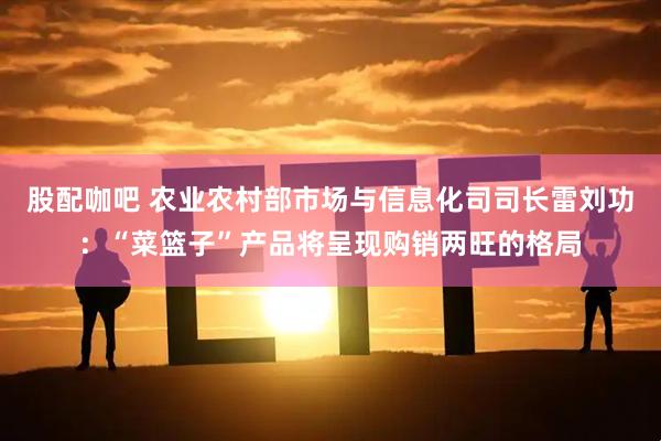 股配咖吧 农业农村部市场与信息化司司长雷刘功：“菜篮子”产品将呈现购销两旺的格局