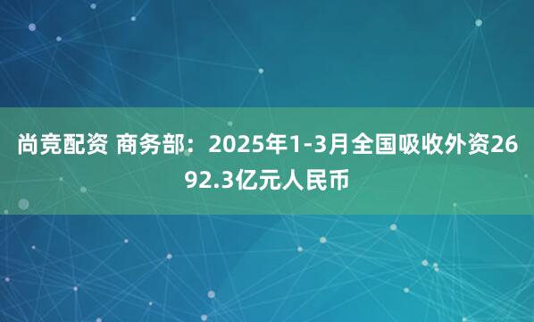 尚竞配资 商务部：2025年1-3月全国吸收外资2692.3亿元人民币