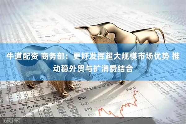 牛道配资 商务部：更好发挥超大规模市场优势 推动稳外贸与扩消费结合
