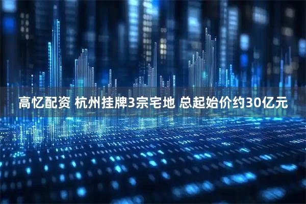 高忆配资 杭州挂牌3宗宅地 总起始价约30亿元
