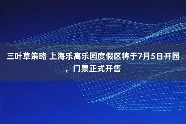 三叶草策略 上海乐高乐园度假区将于7月5日开园，门票正式开售