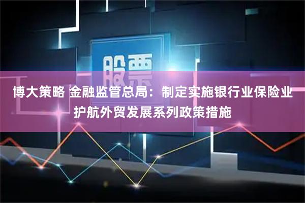 博大策略 金融监管总局：制定实施银行业保险业护航外贸发展系列政策措施