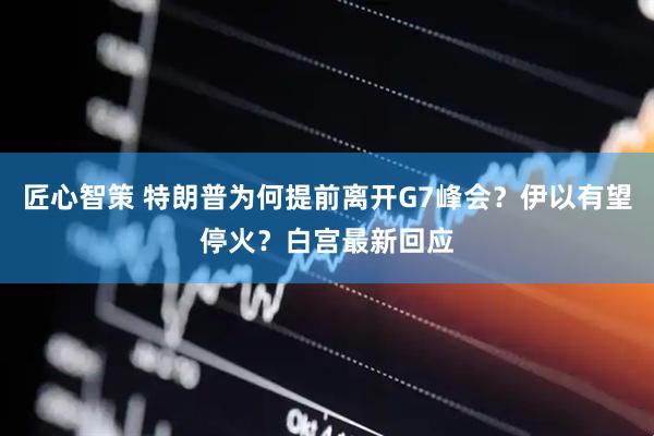 匠心智策 特朗普为何提前离开G7峰会？伊以有望停火？白宫最新回应