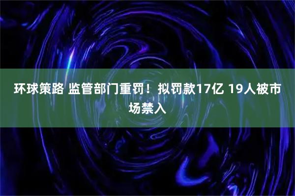 环球策路 监管部门重罚！拟罚款17亿 19人被市场禁入