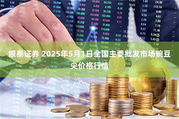银泰证券 2025年5月1日全国主要批发市场豌豆尖价格行情