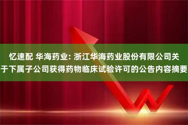 忆速配 华海药业: 浙江华海药业股份有限公司关于下属子公司获得药物临床试验许可的公告内容摘要