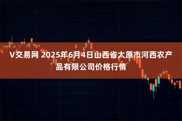 V交易网 2025年6月4日山西省太原市河西农产品有限公司价格行情