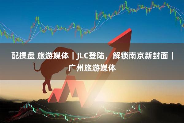 配操盘 旅游媒体｜JLC登陆，解锁南京新封面｜广州旅游媒体