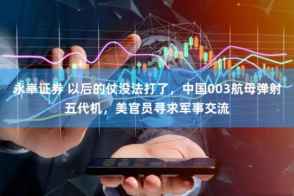 永崋证券 以后的仗没法打了，中国003航母弹射五代机，美官员寻求军事交流