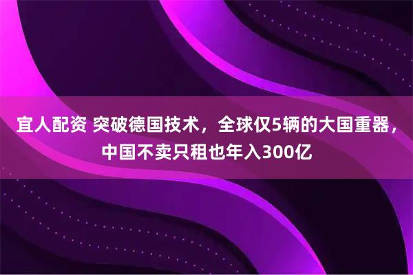 宜人配资 突破德国技术，全球仅5辆的大国重器，中国不卖只租也年入300亿