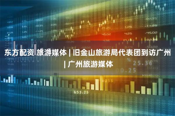 东方配资 旅游媒体 | 旧金山旅游局代表团到访广州 | 广州旅游媒体