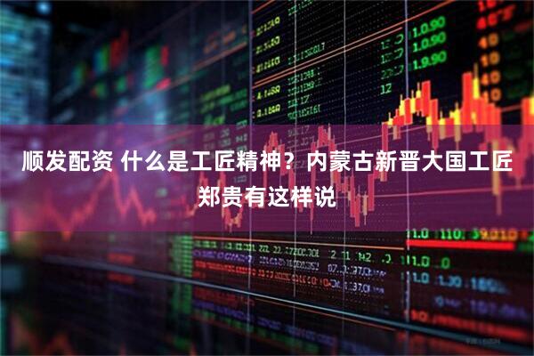 顺发配资 什么是工匠精神？内蒙古新晋大国工匠郑贵有这样说