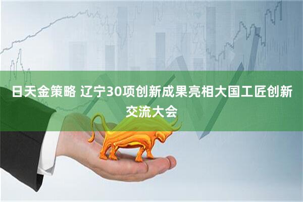 日天金策略 辽宁30项创新成果亮相大国工匠创新交流大会