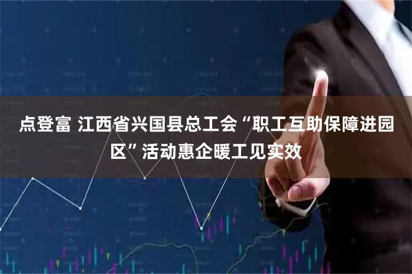 点登富 江西省兴国县总工会“职工互助保障进园区”活动惠企暖工见实效