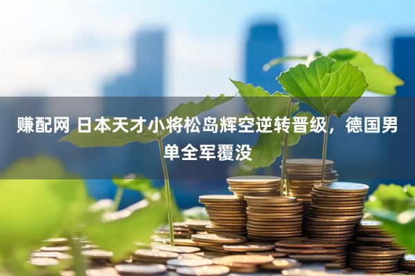 赚配网 日本天才小将松岛辉空逆转晋级，德国男单全军覆没