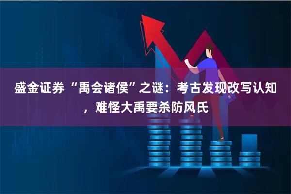 盛金证券 “禹会诸侯”之谜：考古发现改写认知，难怪大禹要杀防风氏
