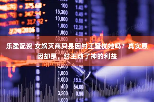 乐盈配资 女娲灭商只是因纣王骚扰她吗？真实原因却是，纣王动了神的利益