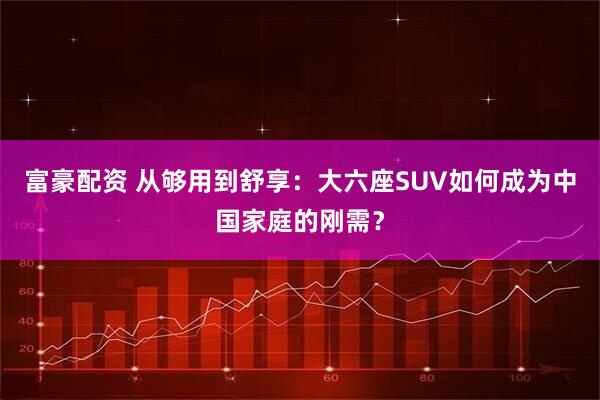 富豪配资 从够用到舒享:大六座SUV如何成为中国家庭的刚需?