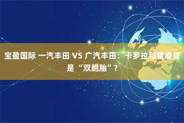 宝盈国际 一汽丰田 VS 广汽丰田:卡罗拉和雷凌竟是 “双胞胎”?
