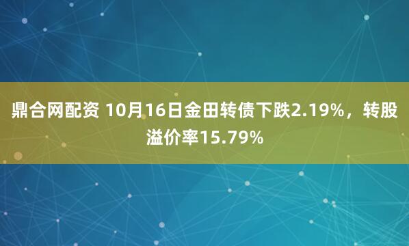 鼎合网配资 10月16日金田转债下跌2.19%，转股溢价率15.79%