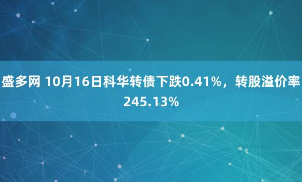 盛多网 10月16日科华转债下跌0.41%，转股溢价率245.13%