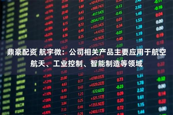 鼎豪配资 航宇微：公司相关产品主要应用于航空航天、工业控制、智能制造等领域