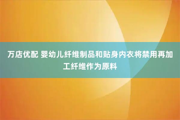 万店优配 婴幼儿纤维制品和贴身内衣将禁用再加工纤维作为原料