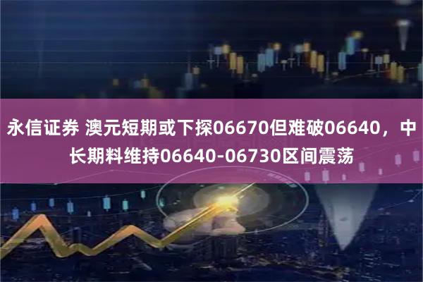 永信证券 澳元短期或下探06670但难破06640，中长期料维持06640-06730区间震荡
