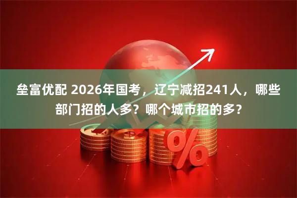 垒富优配 2026年国考，辽宁减招241人，哪些部门招的人多？哪个城市招的多？