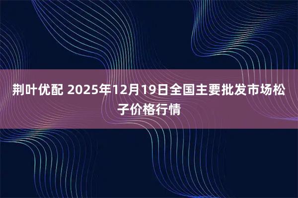 荆叶优配 2025年12月19日全国主要批发市场松子价格行情