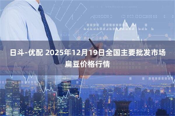 日斗-优配 2025年12月19日全国主要批发市场扁豆价格行情