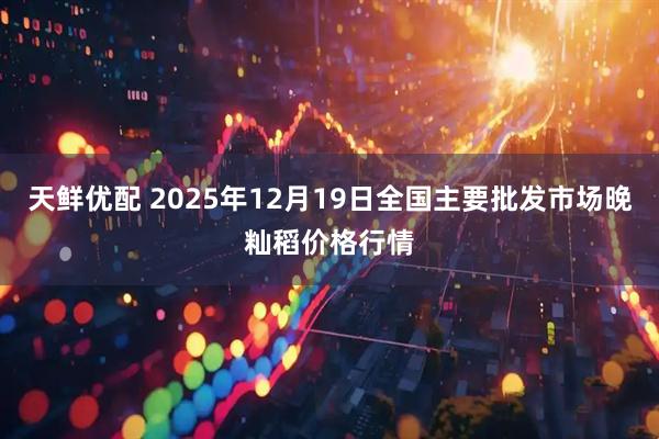 天鲜优配 2025年12月19日全国主要批发市场晚籼稻价格行情