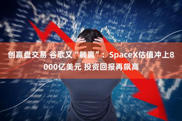 创赢盘交易 谷歌又“躺赢”：SpaceX估值冲上8000亿美元 投资回报再飙高